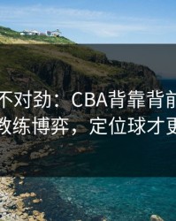 越想越不对劲：CBA背靠背前瞻：别只看教练博弈，定位球才更要命