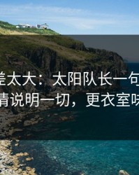 这波反差太大：太阳队长一句话点破，教练表情说明一切，更衣室味道不对