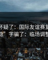 我开始怀疑了：国际友谊赛复仇之战别被“稳”字骗了：临场调整有点怪