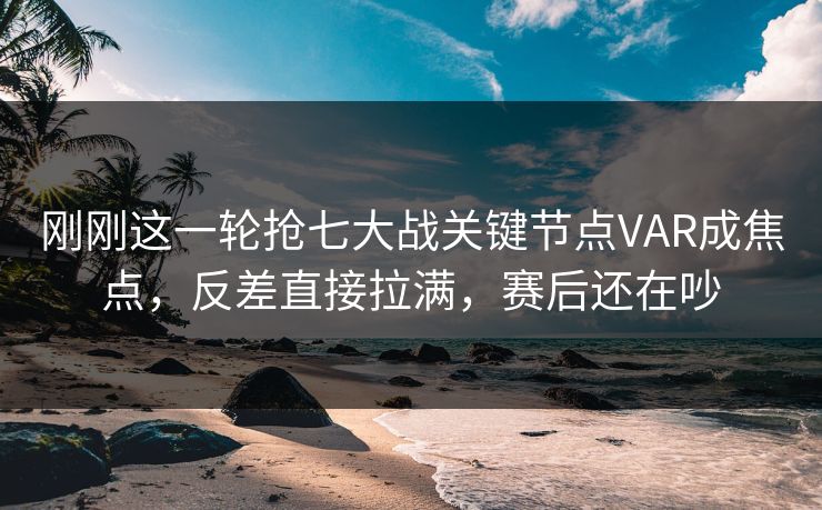 刚刚这一轮抢七大战关键节点VAR成焦点，反差直接拉满，赛后还在吵