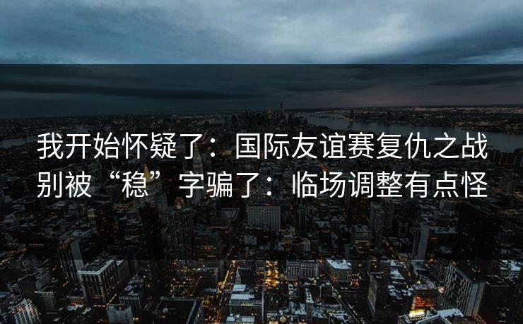 我开始怀疑了：国际友谊赛复仇之战别被“稳”字骗了：临场调整有点怪