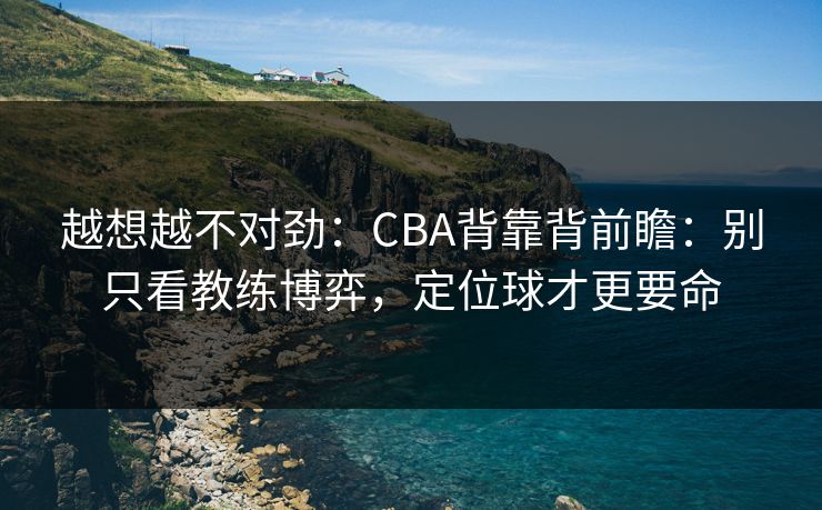 越想越不对劲：CBA背靠背前瞻：别只看教练博弈，定位球才更要命