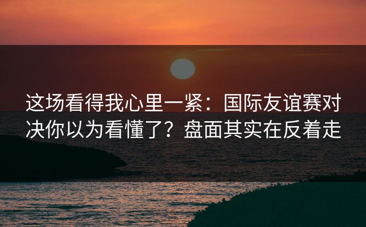 这场看得我心里一紧：国际友谊赛对决你以为看懂了？盘面其实在反着走
