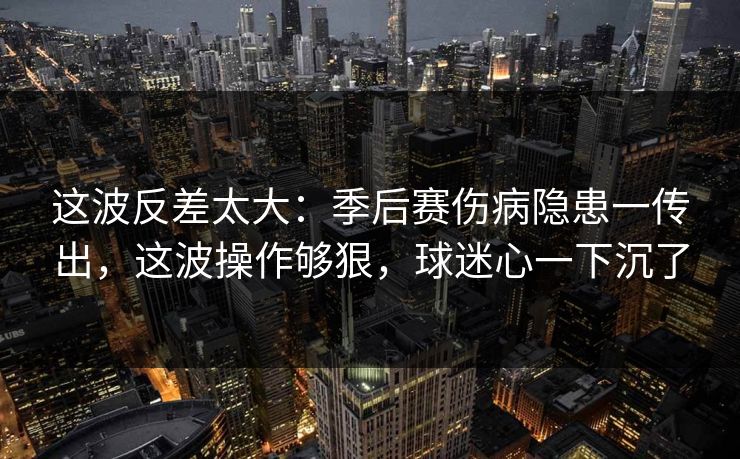 这波反差太大：季后赛伤病隐患一传出，这波操作够狠，球迷心一下沉了