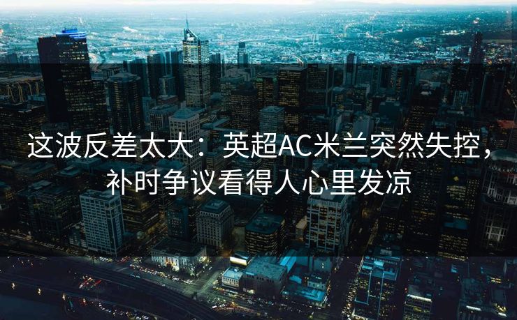 这波反差太大：英超AC米兰突然失控，补时争议看得人心里发凉