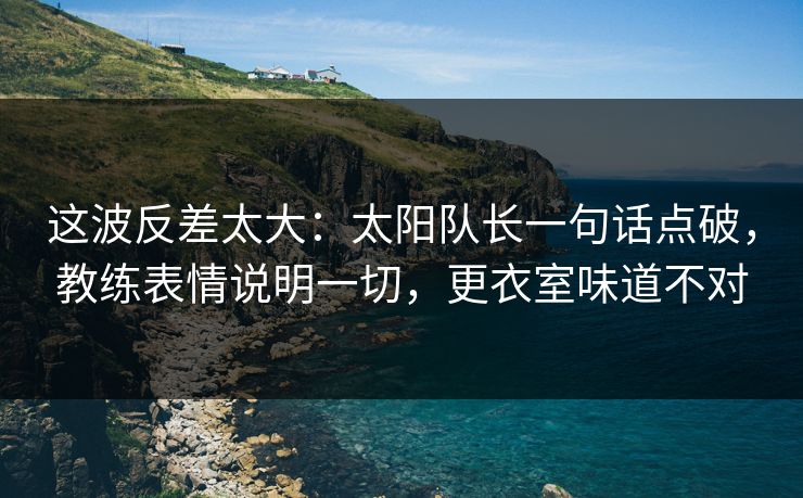 这波反差太大：太阳队长一句话点破，教练表情说明一切，更衣室味道不对