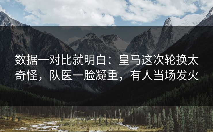 数据一对比就明白：皇马这次轮换太奇怪，队医一脸凝重，有人当场发火