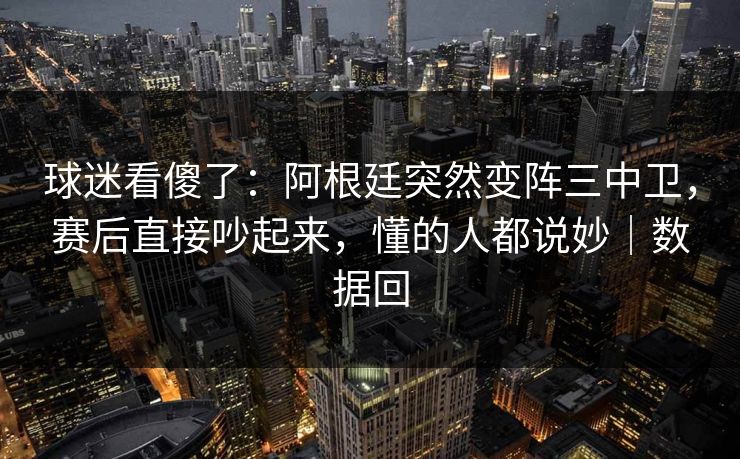 球迷看傻了：阿根廷突然变阵三中卫，赛后直接吵起来，懂的人都说妙｜数据回