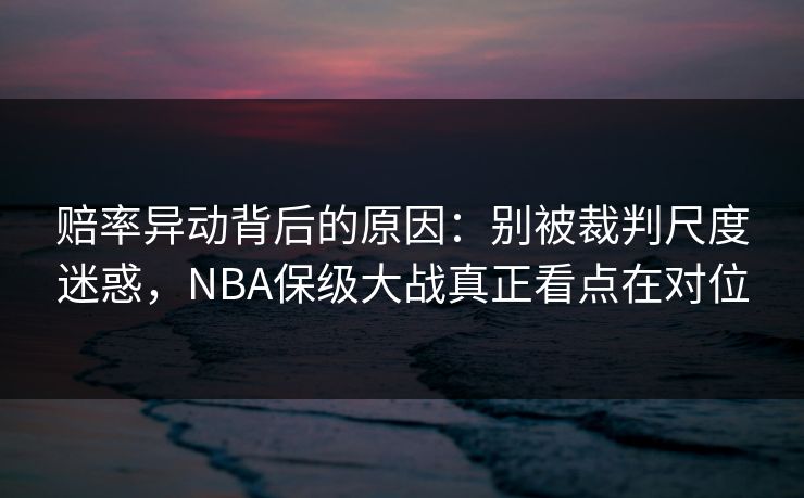 赔率异动背后的原因:别被裁判尺度迷惑,NBA保级大战真正看点在对位 赔率异动背后的原因:别被裁判尺度迷惑,NBA保级大战真正看点在对位