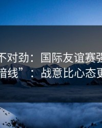 越看越不对劲：国际友谊赛强强碰撞的“暗线”：战意比心态更致命