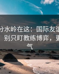 真正的分水岭在这：国际友谊赛决胜局前瞻：别只盯教练博弈，更要看天气