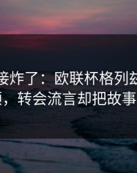 现场直接炸了：欧联杯格列兹曼被重点照顾，转会流言却把故事写歪了