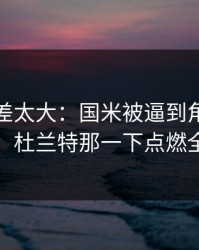 这波反差太大：国米被逼到角落才反扑，杜兰特那一下点燃全场