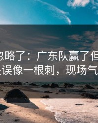 很多人忽略了：广东队赢了但不踏实，轮换失误像一根刺，现场气氛爆了