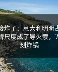 现场直接炸了：意大利明明占优却翻车，红牌尺度成了导火索，评论区立刻炸锅