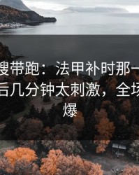 别被热搜带跑：法甲补时那一下太戏剧，最后几分钟太刺激，全场先静后爆