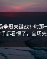 凌晨这场争冠关键战补时那一下太戏剧，对手都看愣了，全场先静后爆