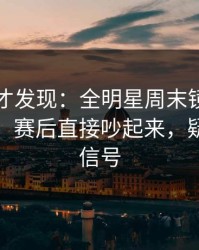 到最后才发现：全明星周末镜头抓到小动作，赛后直接吵起来，疑似内斗信号
