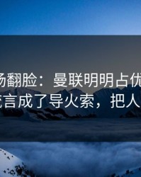 有人当场翻脸：曼联明明占优却翻车，转会流言成了导火索，把人整懵了