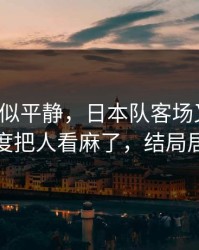 这场看似平静，日本队客场又栽了，红牌尺度把人看麻了，结局居然反转