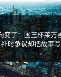 赛后风向变了：国王杯莱万被重点照顾，补时争议却把故事写歪了