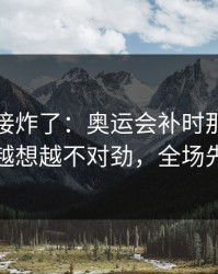 现场直接炸了：奥运会补时那一下太戏剧，越想越不对劲，全场先静后爆
