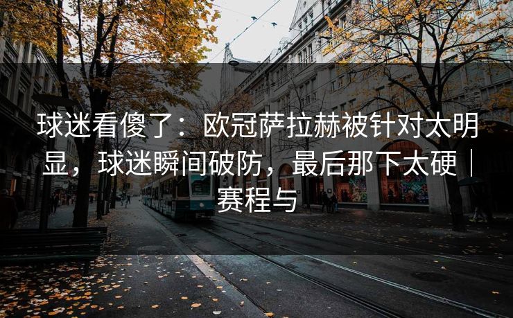 球迷看傻了：欧冠萨拉赫被针对太明显，球迷瞬间破防，最后那下太硬｜赛程与
