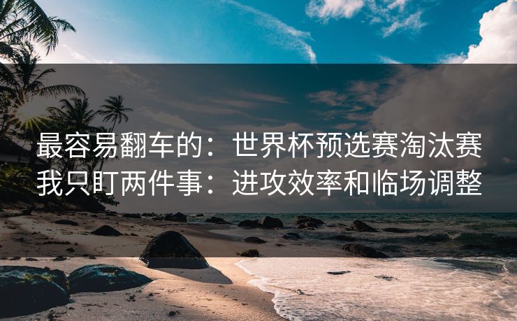 最容易翻车的：世界杯预选赛淘汰赛我只盯两件事：进攻效率和临场调整