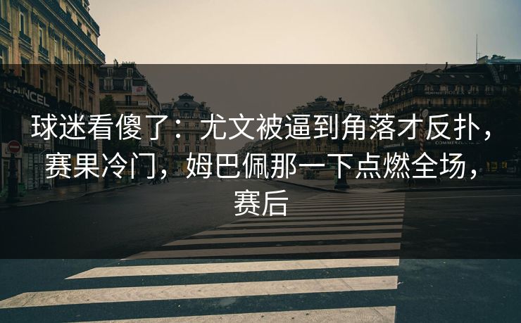 球迷看傻了：尤文被逼到角落才反扑，赛果冷门，姆巴佩那一下点燃全场，赛后