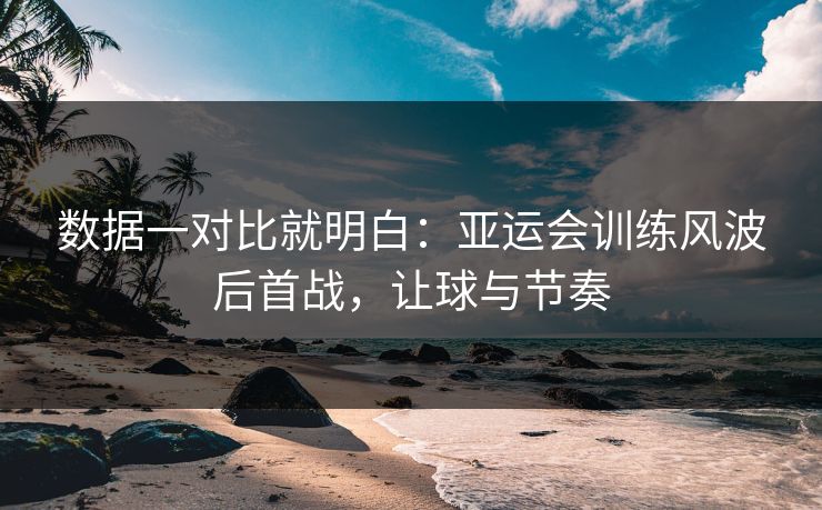 数据一对比就明白：亚运会训练风波后首战，让球与节奏