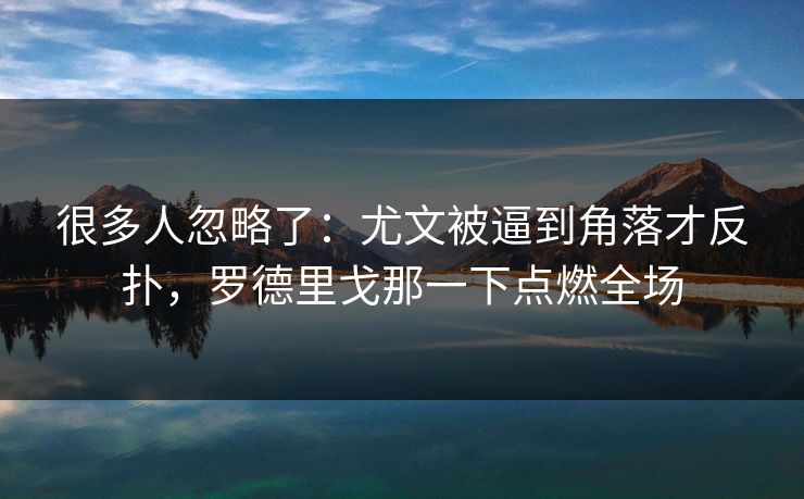 很多人忽略了：尤文被逼到角落才反扑，罗德里戈那一下点燃全场