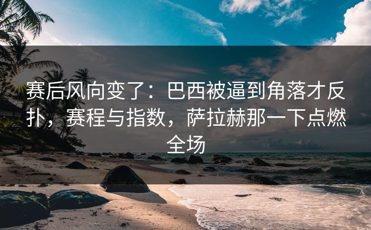 赛后风向变了：巴西被逼到角落才反扑，赛程与指数，萨拉赫那一下点燃全场