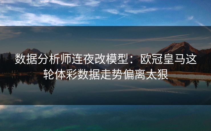 数据分析师连夜改模型：欧冠皇马这轮体彩数据走势偏离太狠