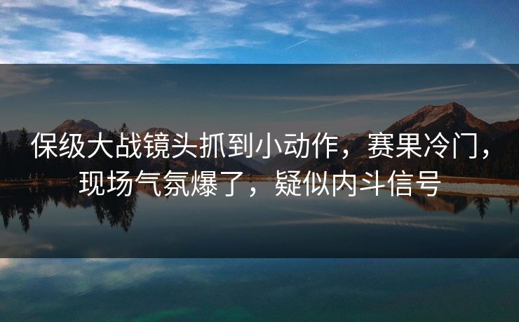保级大战镜头抓到小动作，赛果冷门，现场气氛爆了，疑似内斗信号