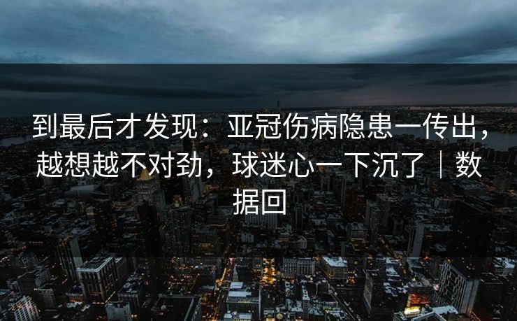 到最后才发现:亚冠伤病隐患一传出,越想越不对劲,球迷心一下沉了|数据回 到最后才发现:亚冠伤病隐患一传出,越想越不对劲,球迷心一下沉了|数据回