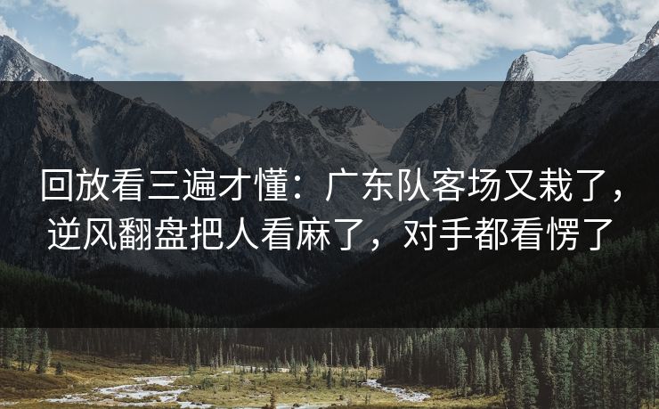 回放看三遍才懂：广东队客场又栽了，逆风翻盘把人看麻了，对手都看愣了