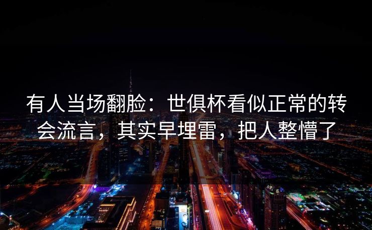 有人当场翻脸：世俱杯看似正常的转会流言，其实早埋雷，把人整懵了