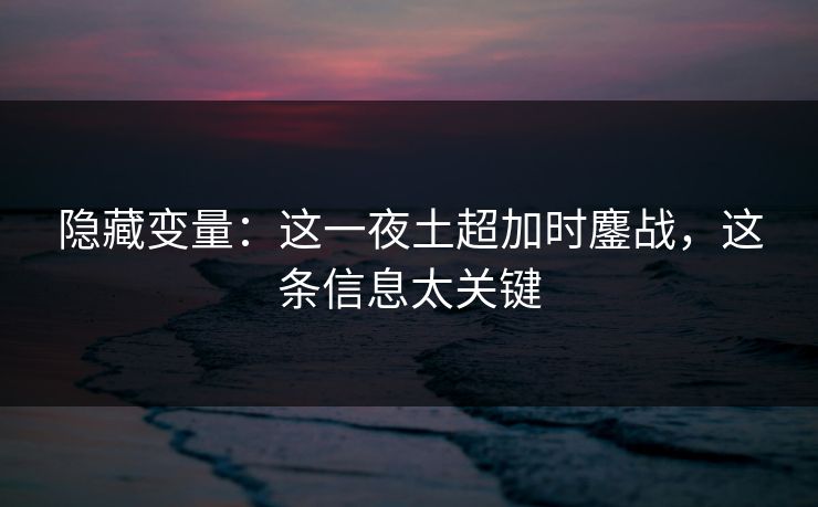 隐藏变量：这一夜土超加时鏖战，这条信息太关键