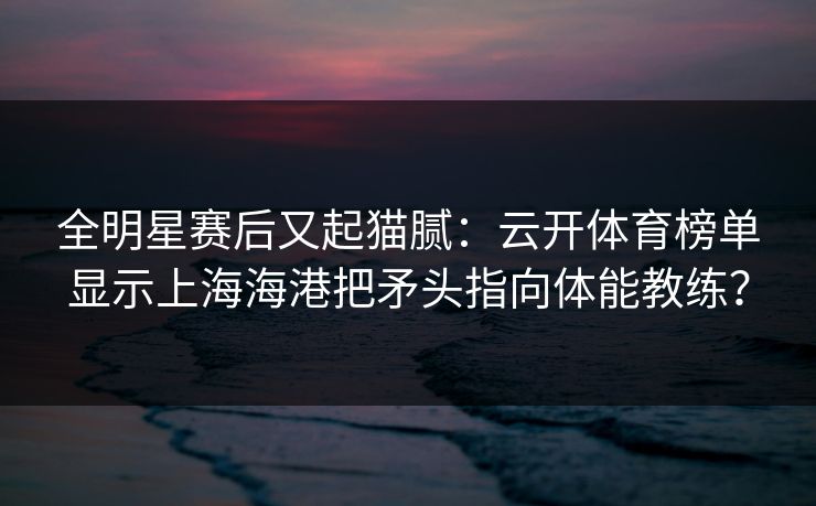 全明星赛后又起猫腻：云开体育榜单显示上海海港把矛头指向体能教练？