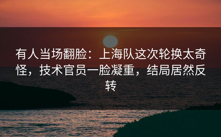 有人当场翻脸：上海队这次轮换太奇怪，技术官员一脸凝重，结局居然反转