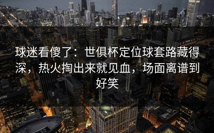 球迷看傻了：世俱杯定位球套路藏得深，热火掏出来就见血，场面离谱到好笑