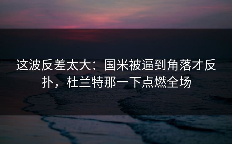 这波反差太大：国米被逼到角落才反扑，杜兰特那一下点燃全场
