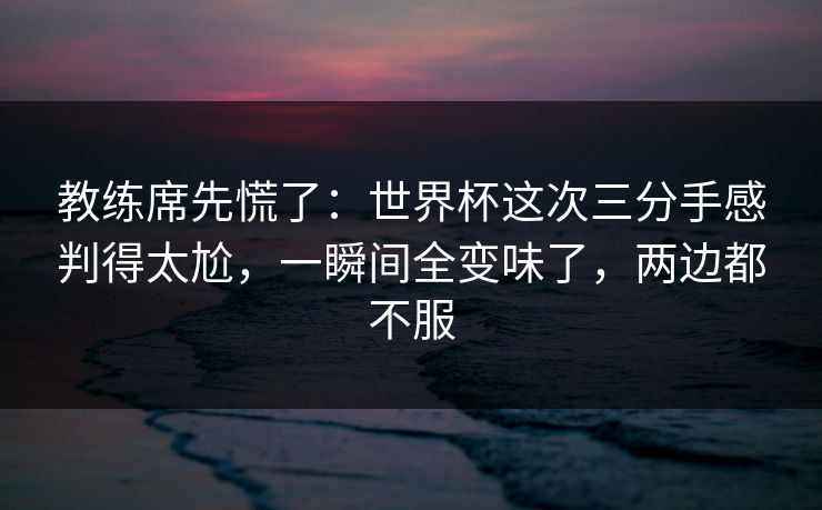 教练席先慌了：世界杯这次三分手感判得太尬，一瞬间全变味了，两边都不服