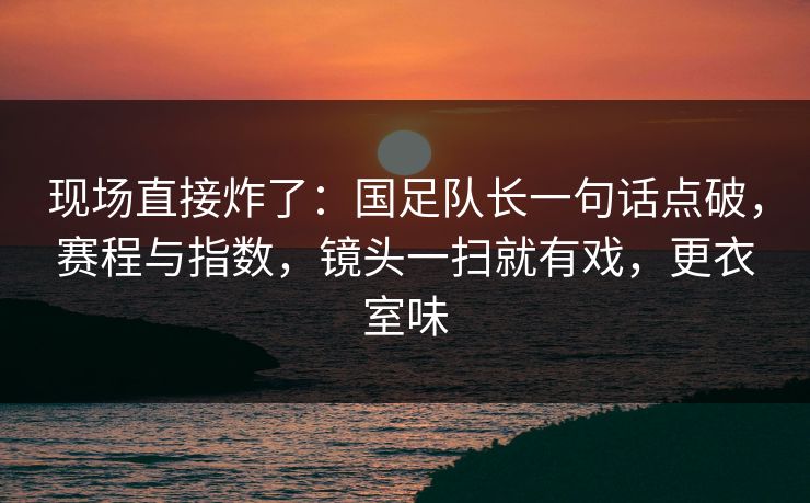 现场直接炸了：国足队长一句话点破，赛程与指数，镜头一扫就有戏，更衣室味