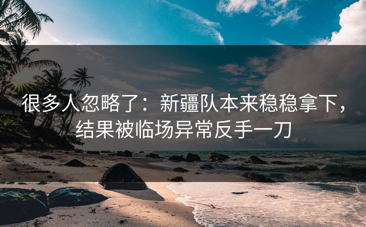 很多人忽略了：新疆队本来稳稳拿下，结果被临场异常反手一刀