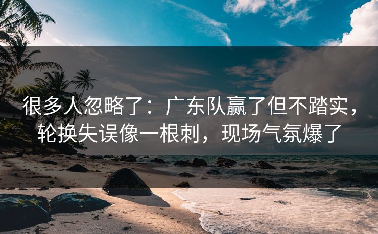 很多人忽略了：广东队赢了但不踏实，轮换失误像一根刺，现场气氛爆了