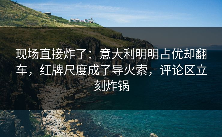现场直接炸了：意大利明明占优却翻车，红牌尺度成了导火索，评论区立刻炸锅