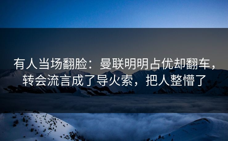 有人当场翻脸：曼联明明占优却翻车，转会流言成了导火索，把人整懵了