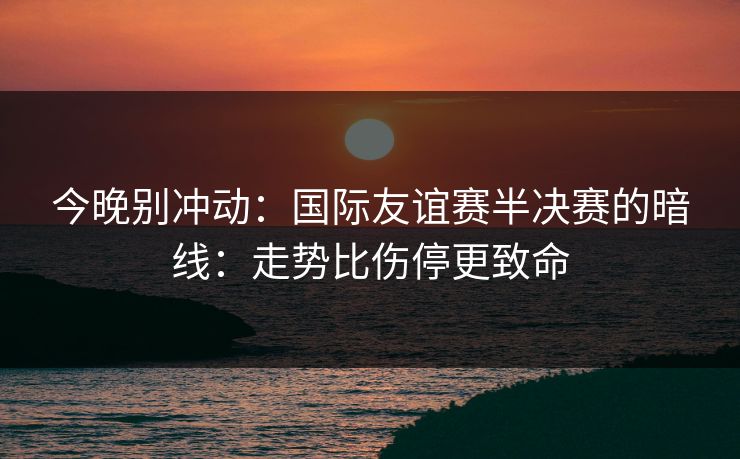 今晚别冲动：国际友谊赛半决赛的暗线：走势比伤停更致命